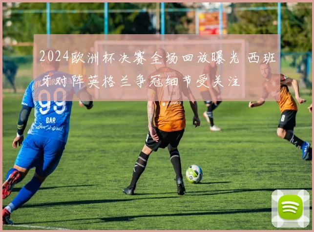 2024欧洲杯决赛全场回放曝光 西班牙对阵英格兰争冠细节受关注