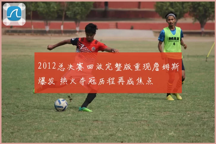 2012总决赛回放完整版重现詹姆斯爆发 热火夺冠历程再成焦点