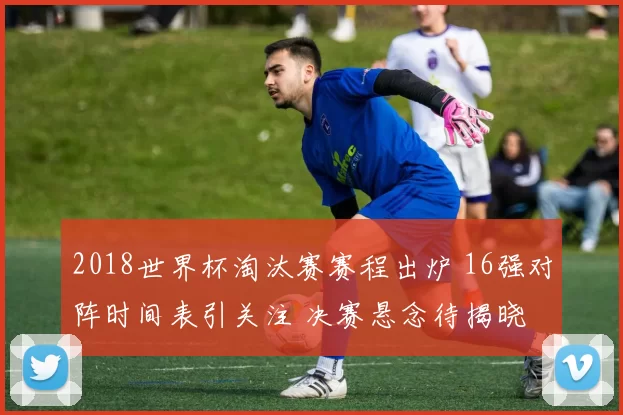 2018世界杯淘汰赛赛程出炉 16强对阵时间表引关注 决赛悬念待揭晓