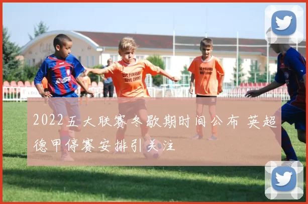 2022五大联赛冬歇期时间公布 英超德甲停赛安排引关注