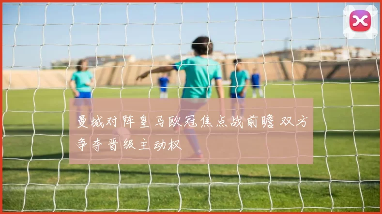 曼城对阵皇马欧冠焦点战前瞻 双方争夺晋级主动权