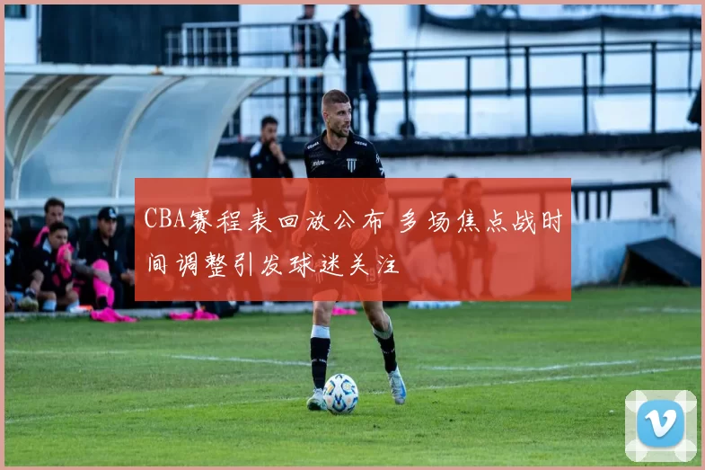 CBA赛程表回放公布 多场焦点战时间调整引发球迷关注