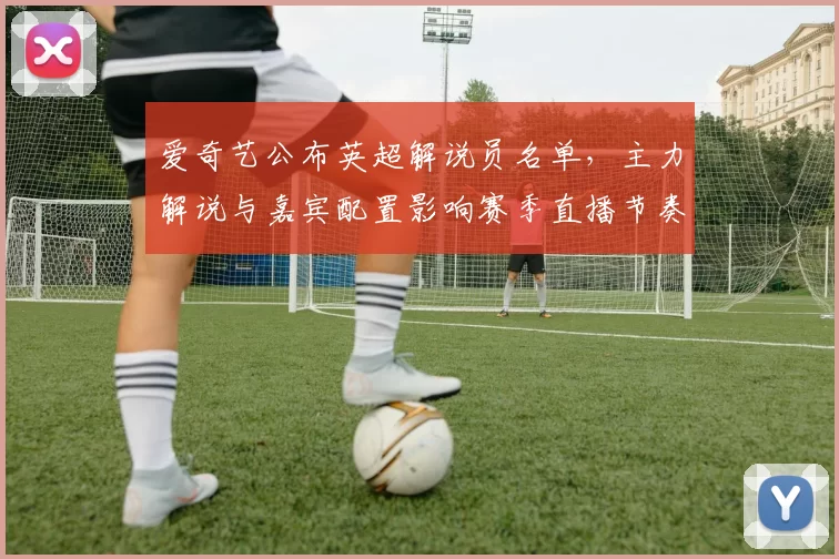 爱奇艺公布英超解说员名单，主力解说与嘉宾配置影响赛季直播节奏