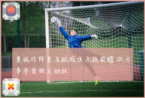 曼城对阵皇马欧冠焦点战前瞻 双方争夺晋级主动权