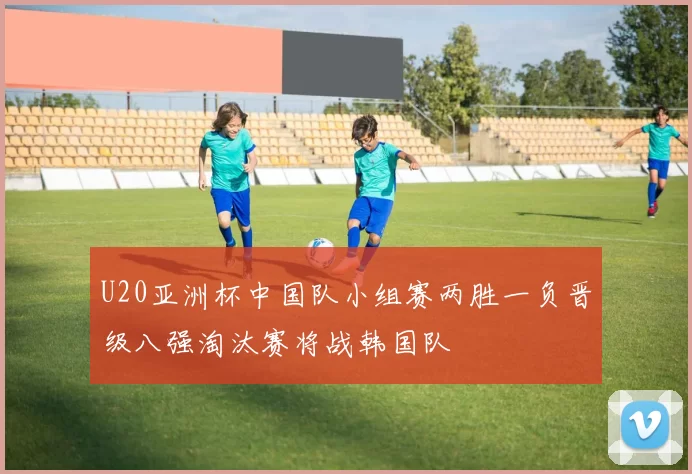 U20亚洲杯中国队小组赛两胜一负晋级八强淘汰赛将战韩国队