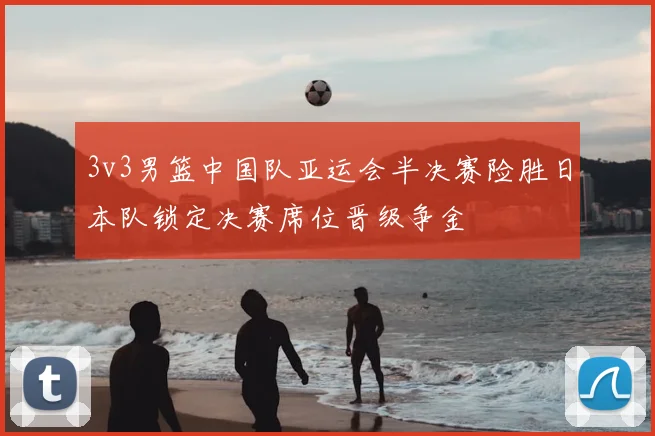 3v3男篮中国队亚运会半决赛险胜日本队锁定决赛席位晋级争金
