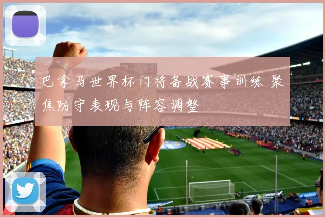 巴拿马世界杯门将备战赛事训练 聚焦防守表现与阵容调整