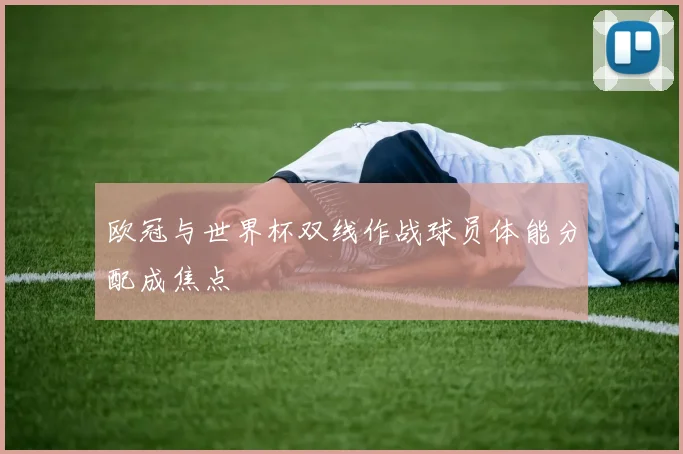 欧冠与世界杯双线作战球员体能分配成焦点