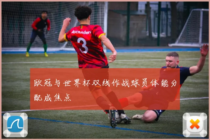 欧冠与世界杯双线作战球员体能分配成焦点